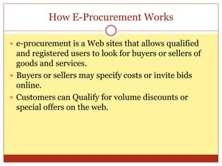 How E-Procurement Workse-procurement is a Web sites that allows qualified and registered users to look for buyers or sellers of goods and services.Buyers or sellers may specify costs or invite bids online.Customers can Qualify for volume discounts or special offers on the web.