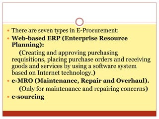 There are seven types in E-Procurement:Web-based ERP (Enterprise Resource Planning):       (Creating and approving purchasing requisitions, placing purchase orders and receiving goods and services by using a software system based on Internet technology.)e-MRO (Maintenance, Repair and Overhaul).        (Only for maintenance and repairing concerns)e-sourcing