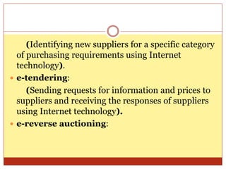 (Identifying new suppliers for a specific category of purchasing requirements using Internet technology).e-tendering: (Sending requests for information and prices to suppliers and receiving the responses of suppliers using Internet technology).e-reverse auctioning: