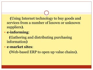 (Using Internet technology to buy goods and services from a number of known or unknown suppliers).e-informing:(Gathering and distributing purchasing information)e-market sites:       (Web-based ERP to open up value chains).