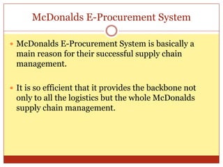 McDonalds E-Procurement SystemMcDonalds E-Procurement System is basically a main reason for their successful supply chain management.It is so efficient that it provides the backbone not only to all the logistics but the whole McDonalds supply chain management. 