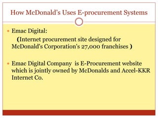 How McDonald’s Uses E-procurement SystemsEmac Digital:(Internet procurement site designed for McDonald's Corporation's 27,000 franchises )Emac Digital Company  is E-Procurement website which is jointly owned by McDonalds and Accel-KKR Internet Co.