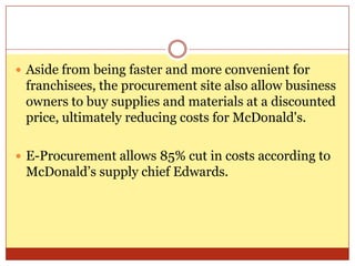Aside from being faster and more convenient for franchisees, the procurement site also allow business owners to buy supplies and materials at a discounted price, ultimately reducing costs for McDonald's. E-Procurement allows 85% cut in costs according to McDonald’s supply chief Edwards.