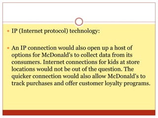 IP (Internet protocol) technology:An IP connection would also open up a host of options for McDonald's to collect data from its consumers. Internet connections for kids at store locations would not be out of the question. The quicker connection would also allow McDonald's to track purchases and offer customer loyalty programs. 