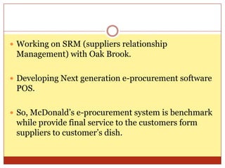 Working on SRM (suppliers relationship Management) with Oak Brook.Developing Next generation e-procurement software POS.So, McDonald’s e-procurement system is benchmark while provide final service to the customers form suppliers to customer’s dish.