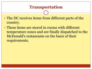 TransportationThe DC receives items from different parts of the country. These items are stored in rooms with different temperature zones and are finally dispatched to the McDonald's restaurants on the basis of their requirements. 