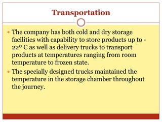 TransportationThe company has both cold and dry storage facilities with capability to store products up to -22º C as well as delivery trucks to transport products at temperatures ranging from room temperature to frozen state.The specially designed trucks maintained the temperature in the storage chamber throughout the journey. 