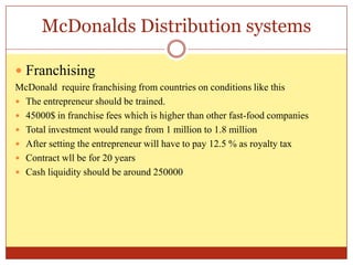 McDonalds Distribution systemsFranchisingMcDonald  require franchising from countries on conditions like thisThe entrepreneur should be trained.45000$ in franchise fees which is higher than other fast-food companiesTotal investment would range from 1 million to 1.8 millionAfter setting the entrepreneur will have to pay 12.5 % as royalty taxContract wll be for 20 yearsCash liquidity should be around 250000