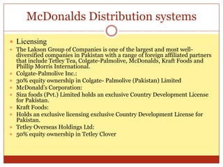 McDonalds Distribution systemsLicensingThe Lakson Group of Companies is one of the largest and most well-diversified companies in Pakistan with a range of foreign affiliated partners that include Tetley Tea, Colgate-Palmolive, McDonalds, Kraft Foods and Phillip Morris International. Colgate-Palmolive Inc.:30% equity ownership in Colgate- Palmolive (Pakistan) LimitedMcDonald’s Corporation:Siza foods (Pvt.) Limited holds an exclusive Country Development License for Pakistan.Kraft Foods:Holds an exclusive licensing exclusive Country Development License for Pakistan.Tetley Overseas Holdings Ltd:50% equity ownership in Tetley Clover