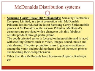 McDonalds Distribution systemsSamsung Corby Crave Hit McDonald’s: Samsung Electronics Company Limited, as a joint promotion with McDonalds Pakistan, has introduced the latest Samsung Corby Series mobile phones at McDonald’s outlets across Pakistan. McDonald’s customers are provided with a chance to win this fabulous cellular product through participation.The youth oriented series is focused on interactivity and is laced with exciting features such as video, images, sound, music and data sharing. The joint promotion aims to generate excitement among the youth and providing them a feel of the touch phones and boosting their comprehension.Other than this McDonalds have license on Airports, Railways etc.