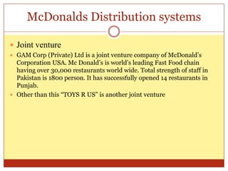 McDonalds Distribution systemsJoint ventureGAM Corp (Private) Ltd is a joint venture company of McDonald’s Corporation USA. Mc Donald’s is world’s leading Fast Food chain having over 30,000 restaurants world wide. Total strength of staff in Pakistan is 1800 person. It has successfully opened 14 restaurants in Punjab.Other than this “TOYS R US” is another joint venture