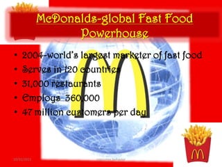 McDonalds-global Fast Food
                   Powerhouse
•    2004-world’s largest marketer of fast food
•    Serves in 120 countries
•    31,000 restaurants
•    Employs 360,000
•    47 million customers per day



10/31/2011            consumer behavior           10
 