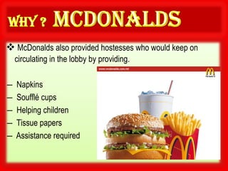  McDonalds also provided hostesses who would keep on
    circulating in the lobby by providing.

―   Napkins
―   Soufflé cups
―   Helping children
―   Tissue papers
―   Assistance required
 