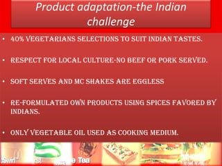 Product adaptation-the Indian
                         challenge
• 40% vegetarians selections to suit Indian tastes.

• Respect for local culture-no beef or pork served.

• Soft serves and mc shakes are eggless

• Re-formulated own products using spices favored by
  Indians.

• Only vegetable oil used as cooking medium.


  10/31/2011              consumer behavior           12
 