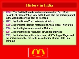 History in India
• 1996 …The first McDonald’s restaurant opened on Oct. 13, at
  Basant Lok, Vasant Vihar, New Delhi. It was also the first restaurant
  in the world not serving beef on its menu
• 1997…the first Drive –Thru restaurant at Noida
• 1999…the first Mall location restaurant at Ansal Plaza – New Delhi
• 2000…the first highway restaurant at Mathura
• 2001…the first thematic restaurant at Connaught Place
• 2002…the first restaurant in a food court at 3C’s, Lajpat Nagar and
  the first restaurant at the Delhi Metro Station at Inter State Bus
  Terminus
 
