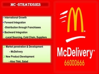 mc -Strategies


 International Growth
 Forward Integration
 -Distribution through Franchisees
 Backward Integration
  -Local Sourcing, Cold Chain, Suppliers


 Market penetration & Development
      - McDelivery
 New Product Development
     - Aloo Tikki, Salad
 