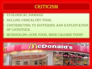 criticism
• Ecological damage
• Selling unhealthy food,
• Contributing to suffering and exploitation
  of livestock.
• McDonalds=junk food, high calorie food?
 