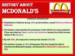 COMPANY DESCRIPTION

 Established in California during 1940s by two brothers, named Richard and Maurice
  McDonald.

 The brothers used assembly line procedures in their kitchen for mass production.
  Prices were kept low. Speed, service and cleanliness became the critical success
  factors of the business.

 By mid-1950s, the restaurant's revenues had reached $350,000.

 The brothers’ success, in 1955, Entrepreneur Ray Kroc bought the right to
  franchise the McDonald’s System, and Renamed the McDonald's Corporation in
  1960.
 