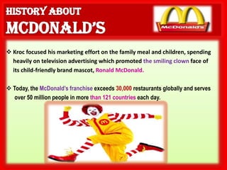  Kroc focused his marketing effort on the family meal and children, spending
  heavily on television advertising which promoted the smiling clown face of
  its child-friendly brand mascot, Ronald McDonald.

 Today, the McDonald’s franchise exceeds 30,000 restaurants globally and serves
   over 50 million people in more than 121 countries each day.
 