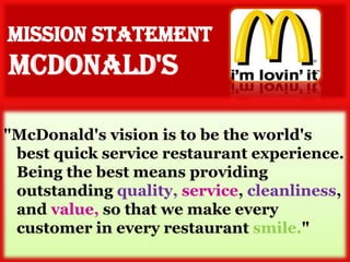 "McDonald's vision is to be the world's
 best quick service restaurant experience.
 Being the best means providing
 outstanding quality, service, cleanliness,
 and value, so that we make every
 customer in every restaurant smile."
 
