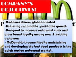 COMPANY’S
OBJECTIVES!

 •Customer driven, global oriented
 •Achieving sustainable ,profitable growth
 •Designed to increase restaurant visits and
 grow brand loyalty among new & existing
 customers
 • McDonalds is committed to maintaining
 and developing the best food products in the
 quick service restaurant market.
 
