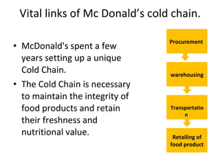 Vital links of Mc Donald’s cold chain. McDonald's spent a few years setting up a unique Cold Chain. The Cold Chain is necessary to maintain the integrity of food products and retain their freshness and nutritional value.  Procurement  warehousing Transportation  Retailing of food product 