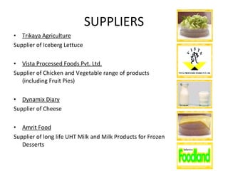 SUPPLIERS Trikaya Agriculture Supplier of Iceberg Lettuce Vista Processed Foods Pvt. Ltd. Supplier of Chicken and Vegetable range of products (including Fruit Pies) Dynamix Diary Supplier of Cheese Amrit Food Supplier of long life UHT Milk and Milk Products for Frozen Desserts 