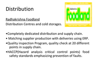 Distribution Radhakrishna Foodland Distribution Centres and cold storages. • Completely dedicated distribution and supply chain. •  Matching supplier production with deliveries using ERP. • Quality inspection Program, quality check at 20 different points in supply chain. • HACCP(Hazard analysis critical control points) food safety standards emphasizing prevention of faults. 
