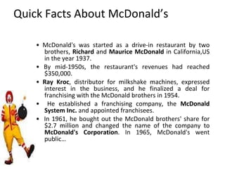 Quick Facts About McDonald’s •  McDonald's was started as a drive-in restaurant by two brothers,  Richard  and  Maurice McDonald  in California,US in the year 1937. •  By mid-1950s, the restaurant's revenues had reached $350,000. •  Ray Kroc , distributor for milkshake machines, expressed interest in the business, and he finalized a deal for franchising with the McDonald brothers in 1954. •  He established a franchising company, the  McDonald   System Inc.  and appointed franchisees. •  In 1961, he bought out the McDonald brothers' share for $2.7 million and changed the name of the company to  McDonald's Corporation . In 1965, McDonald's went public… 