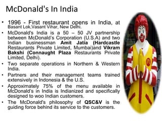 McDonald's In India 1996 - First restaurant opens in India,  at   Basant Lok,Vasant Vihar, New Delhi. McDonald's India is a 50 – 50 JV partnership between McDonald’s Corporation (U.S.A) and two Indian businessman  Amit Jatia (Hardcastle  Restaurants Private Limited, Mumbai)and  Vikram Bakshi (Connaught Plaza  Restaurants Private Limited, Delhi). Two separate operations in Northern & Western India. Partners and their management teams trained extensively in Indonesia & the U.S. Approximately 75% of the menu available in McDonald’s in India is Indianized and specifically designed to woo Indian customers. The McDonald's philosophy of  QSC&V  is the guiding force behind its service to the customers. 