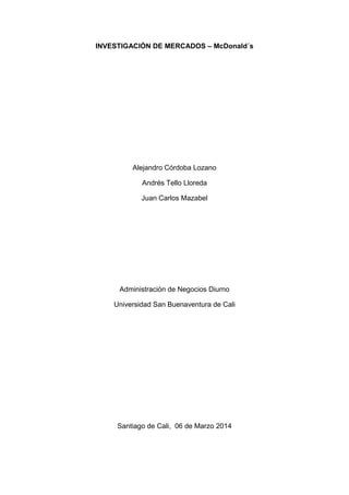 INVESTIGACIÓN DE MERCADOS – McDonald´s
Alejandro Córdoba Lozano
Andrés Tello Lloreda
Juan Carlos Mazabel
Administración de Negocios Diurno
Universidad San Buenaventura de Cali
Santiago de Cali, 06 de Marzo 2014
 