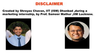 DISCLAIMER
Created by Shreyas Chavan, IIT (ISM) Dhanbad ,during a
marketing internship, by Prof. Sameer Mathur ,IIM Lucknow.
 