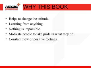 WHY THIS BOOK
•   Helps to change the attitude.
•   Learning from anything.
•   Nothing is impossible.
•   Motivate people to take pride in what they do.
•   Constant flow of positive feelings.
 