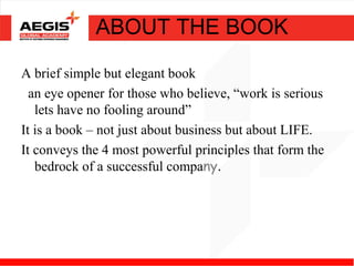 ABOUT THE BOOK

A brief simple but elegant book
  an eye opener for those who believe, “work is serious
   lets have no fooling around”
It is a book – not just about business but about LIFE.
It conveys the 4 most powerful principles that form the
   bedrock of a successful company.
 