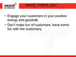 MAKE THEIR DAY

• Engage your customers in your positive
  energy and goodwill.
• Don’t make fun of customers, have some
  fun with the customers.
 