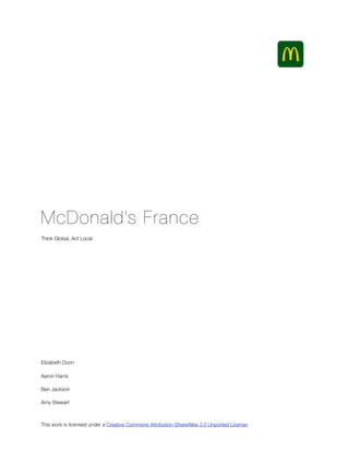 McDonald’s France
Think Global, Act Local




Elizabeth Dunn

Aaron Harris

Ben Jackson

Amy Stewart



This work is licensed under a Creative Commons Attribution-ShareAlike 3.0 Unported License.
 