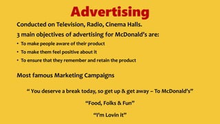 Advertising
Conducted on Television, Radio, Cinema Halls.
3 main objectives of advertising for McDonald’s are:
• To make people aware of their product
• To make them feel positive about it
• To ensure that they remember and retain the product
Most famous Marketing Campaigns
“ You deserve a break today, so get up & get away – To McDonald’s”
“Food, Folks & Fun”
“I’m Lovin it”
 