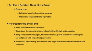 • Act like a Retailer, Think like a Brand
 Focuses on:
o Delivering sales for immediate presence
o Protects its long term brand reputation
• Re-engineering the Menu
 Menu is different across the world
 Depends on the customer’s taste, values, beliefs, lifestyle and perception
 Being famous for hamburgers, McDonald’s came up with chicken and fish burgers
for customers with related religious beliefs
 McDonald’s also came up with a whole new vegetarian menu to satisfy its respective
customers
 