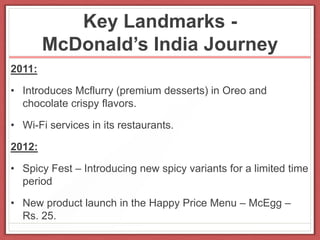 Key Landmarks -
McDonald’s India Journey
2011:
• Introduces Mcflurry (premium desserts) in Oreo and
chocolate crispy flavors.
• Wi-Fi services in its restaurants.
2012:
• Spicy Fest – Introducing new spicy variants for a limited time
period
• New product launch in the Happy Price Menu – McEgg –
Rs. 25.
 