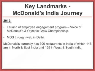 Key Landmarks -
McDonald’s India Journey
2012:
• Launch of employee engagement program – Voice of
McDonald’s & Olympic Crew Championship.
• MDS through web in Delhi.
McDonald’s currently has 300 restaurants in India of which 145
are in North & East India and 155 in West & South India.
 