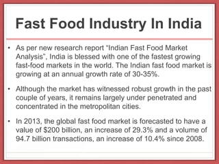 Fast Food Industry In India
• As per new research report “Indian Fast Food Market
Analysis”, India is blessed with one of the fastest growing
fast-food markets in the world. The Indian fast food market is
growing at an annual growth rate of 30-35%.
• Although the market has witnessed robust growth in the past
couple of years, it remains largely under penetrated and
concentrated in the metropolitan cities.
• In 2013, the global fast food market is forecasted to have a
value of $200 billion, an increase of 29.3% and a volume of
94.7 billion transactions, an increase of 10.4% since 2008.
 