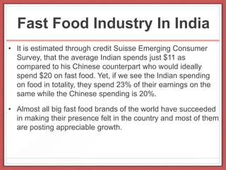 Fast Food Industry In India
• It is estimated through credit Suisse Emerging Consumer
Survey, that the average Indian spends just $11 as
compared to his Chinese counterpart who would ideally
spend $20 on fast food. Yet, if we see the Indian spending
on food in totality, they spend 23% of their earnings on the
same while the Chinese spending is 20%.
• Almost all big fast food brands of the world have succeeded
in making their presence felt in the country and most of them
are posting appreciable growth.
 