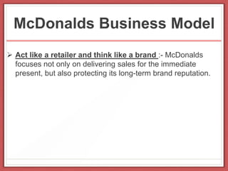 McDonalds Business Model
 Act like a retailer and think like a brand :- McDonalds
focuses not only on delivering sales for the immediate
present, but also protecting its long-term brand reputation.
 