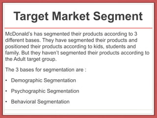 Target Market Segment
McDonald’s has segmented their products according to 3
different bases. They have segmented their products and
positioned their products according to kids, students and
family. But they haven’t segmented their products according to
the Adult target group.
The 3 bases for segmentation are :
• Demographic Segmentation
• Psychographic Segmentation
• Behavioral Segmentation
 
