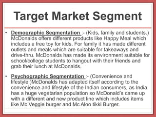Target Market Segment
• Demographic Segmentation :- (Kids, family and students.)
McDonalds offers different products like Happy Meal which
includes a free toy for kids. For family it has made different
outlets and meals which are suitable for takeaways and
drive-thru. McDonalds has made its environment suitable for
school/college students to hangout with their friends and
grab their lunch at McDonalds.
• Psychographic Segmentation :- (Convenience and
lifestyle )McDonalds has adapted itself according to the
convenience and lifestyle of the Indian consumers, as India
has a huge vegetarian population so McDonald’s came up
with a different and new product line which includes items
like Mc Veggie burger and Mc Aloo tikki Burger.
 