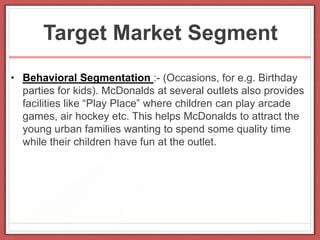 Target Market Segment
• Behavioral Segmentation :- (Occasions, for e.g. Birthday
parties for kids). McDonalds at several outlets also provides
facilities like “Play Place” where children can play arcade
games, air hockey etc. This helps McDonalds to attract the
young urban families wanting to spend some quality time
while their children have fun at the outlet.
 