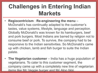 Challenges in Entering Indian
Markets
• Regiocentricism : Re-engineering the menu –
McDonald’s has continually adapted to the customer’s
tastes, value systems, lifestyle, language and perception.
Globally McDonald’s was known for its hamburgers, beef
and pork burgers. Most Indians are barred by religion not to
consume beef or pork. To survive, the company had to be
responsive to the Indian sensitivities. So McDonald’s came
up with chicken, lamb and fish burger to suite the Indian
palate.
• The Vegetarian customer – India has a huge population of
vegetarians. To cater to this customer segment, the
company came up with a completely new line of vegetarian
items like Mc Veggie burger and Mc Aloo tikki.
 
