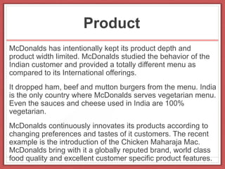Product
McDonalds has intentionally kept its product depth and
product width limited. McDonalds studied the behavior of the
Indian customer and provided a totally different menu as
compared to its International offerings.
It dropped ham, beef and mutton burgers from the menu. India
is the only country where McDonalds serves vegetarian menu.
Even the sauces and cheese used in India are 100%
vegetarian.
McDonalds continuously innovates its products according to
changing preferences and tastes of it customers. The recent
example is the introduction of the Chicken Maharaja Mac.
McDonalds bring with it a globally reputed brand, world class
food quality and excellent customer specific product features.
 