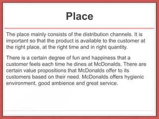 Place
The place mainly consists of the distribution channels. It is
important so that the product is available to the customer at
the right place, at the right time and in right quantity.
There is a certain degree of fun and happiness that a
customer feels each time he dines at McDonalds. There are
certain value propositions that McDonalds offer to its
customers based on their need. McDonalds offers hygienic
environment, good ambience and great service.
 