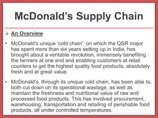 McDonald’s Supply Chain
 An Overview
• McDonald's unique 'cold chain', on which the QSR major
has spent more than six years setting up in India, has
brought about a veritable revolution, immensely benefiting
the farmers at one end and enabling customers at retail
counters to get the highest quality food products, absolutely
fresh and at great value.
• McDonald's, through its unique cold chain, has been able to,
both cut down on its operational wastage, as well as
maintain the freshness and nutritional value of raw and
processed food products. This has involved procurement,
warehousing, transportation and retailing of perishable food
products, all under controlled temperatures.
 
